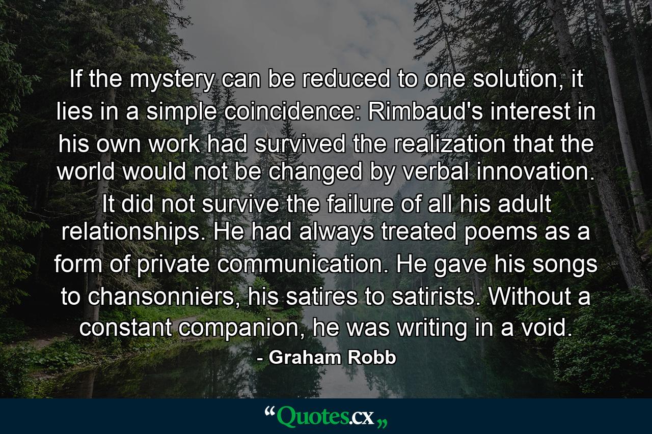 If the mystery can be reduced to one solution, it lies in a simple coincidence: Rimbaud's interest in his own work had survived the realization that the world would not be changed by verbal innovation. It did not survive the failure of all his adult relationships. He had always treated poems as a form of private communication. He gave his songs to chansonniers, his satires to satirists. Without a constant companion, he was writing in a void. - Quote by Graham Robb