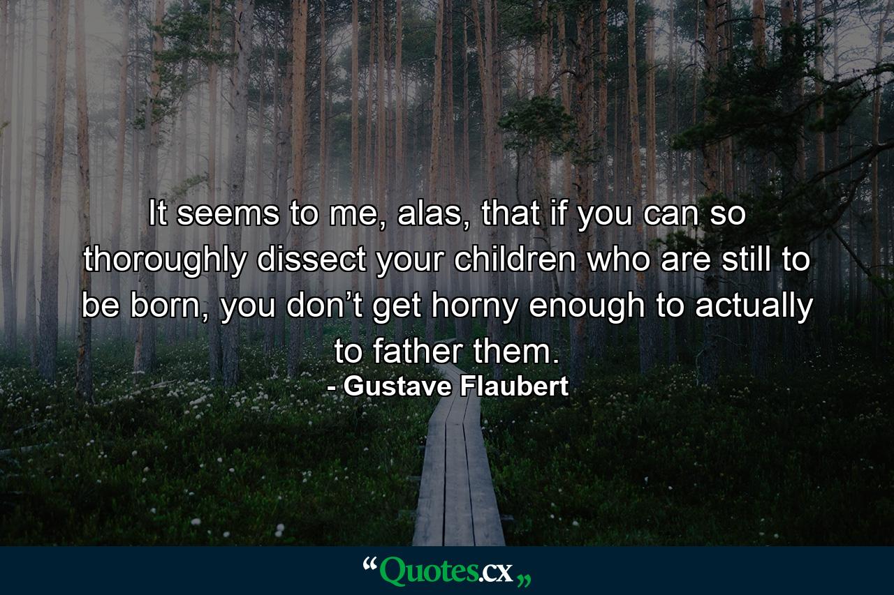 It seems to me, alas, that if you can so thoroughly dissect your children who are still to be born, you don’t get horny enough to actually to father them. - Quote by Gustave Flaubert