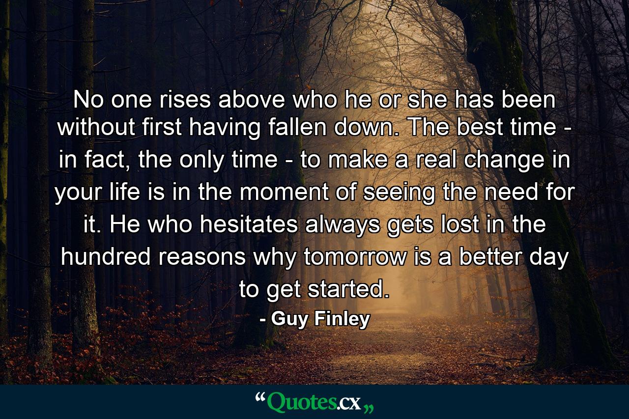 No one rises above who he or she has been without first having fallen down. The best time - in fact, the only time - to make a real change in your life is in the moment of seeing the need for it. He who hesitates always gets lost in the hundred reasons why tomorrow is a better day to get started. - Quote by Guy Finley