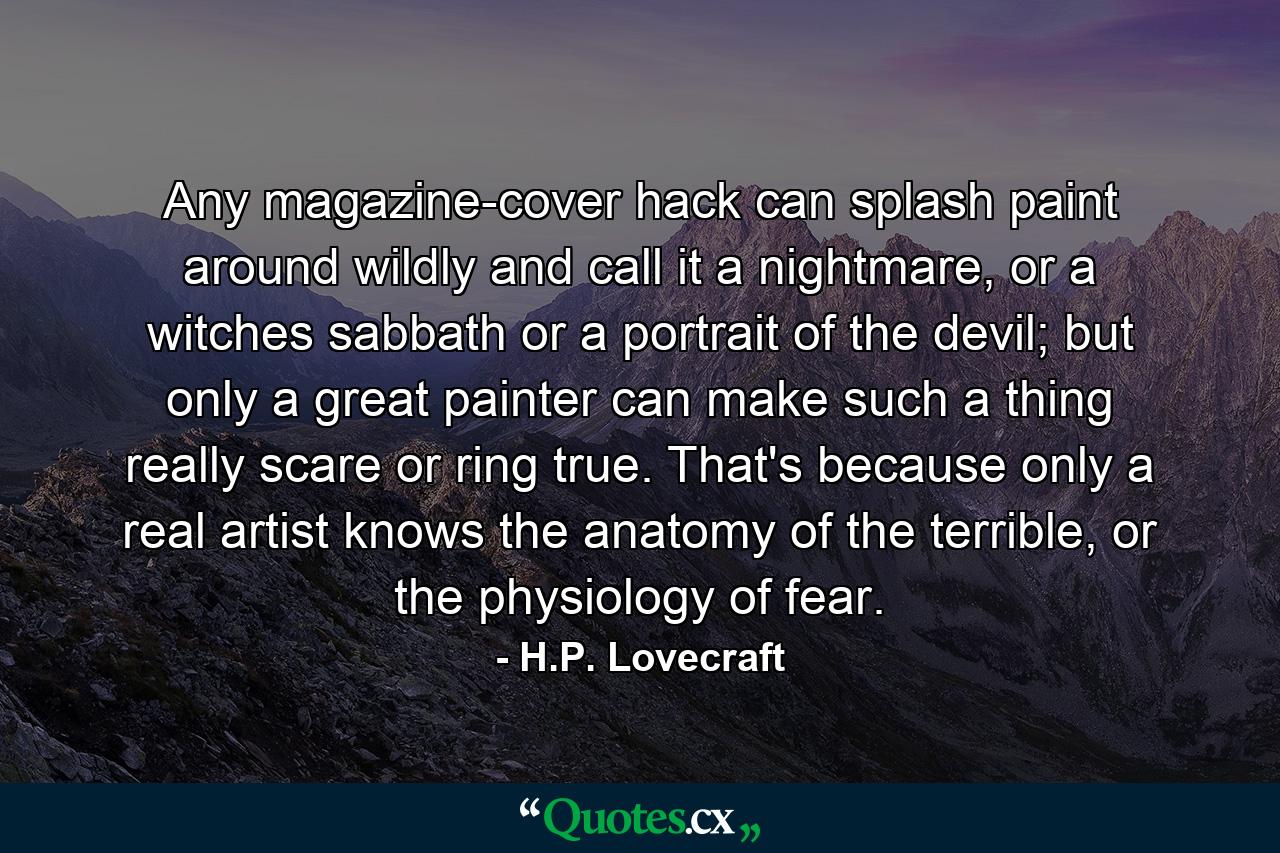 Any magazine-cover hack can splash paint around wildly and call it a nightmare, or a witches sabbath or a portrait of the devil; but only a great painter can make such a thing really scare or ring true. That's because only a real artist knows the anatomy of the terrible, or the physiology of fear. - Quote by H.P. Lovecraft