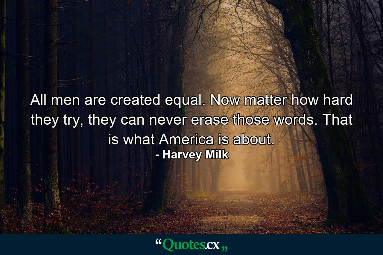 All men are created equal. Now matter how hard they try, they can never erase those words. That is what America is about. - Quote by Harvey Milk