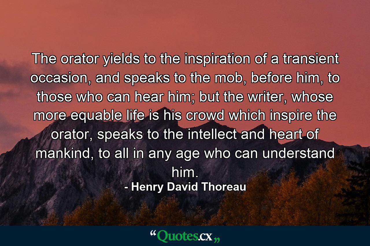 The orator yields to the inspiration of a transient occasion, and speaks to the mob, before him, to those who can hear him; but the writer, whose more equable life is his crowd which inspire the orator, speaks to the intellect and heart of mankind, to all in any age who can understand him. - Quote by Henry David Thoreau