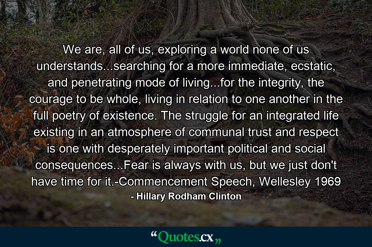 We are, all of us, exploring a world none of us understands...searching for a more immediate, ecstatic, and penetrating mode of living...for the integrity, the courage to be whole, living in relation to one another in the full poetry of existence. The struggle for an integrated life existing in an atmosphere of communal trust and respect is one with desperately important political and social consequences...Fear is always with us, but we just don't have time for it.-Commencement Speech, Wellesley 1969 - Quote by Hillary Rodham Clinton