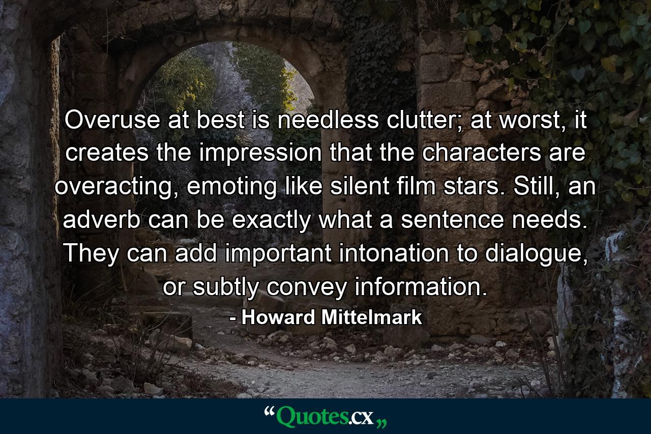 Overuse at best is needless clutter; at worst, it creates the impression that the characters are overacting, emoting like silent film stars. Still, an adverb can be exactly what a sentence needs. They can add important intonation to dialogue, or subtly convey information. - Quote by Howard Mittelmark