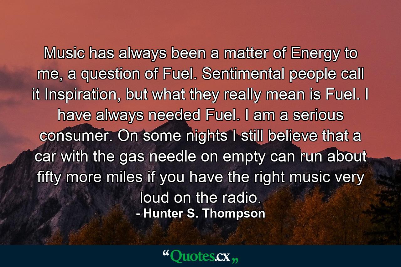 Music has always been a matter of Energy to me, a question of Fuel. Sentimental people call it Inspiration, but what they really mean is Fuel. I have always needed Fuel. I am a serious consumer. On some nights I still believe that a car with the gas needle on empty can run about fifty more miles if you have the right music very loud on the radio. - Quote by Hunter S. Thompson