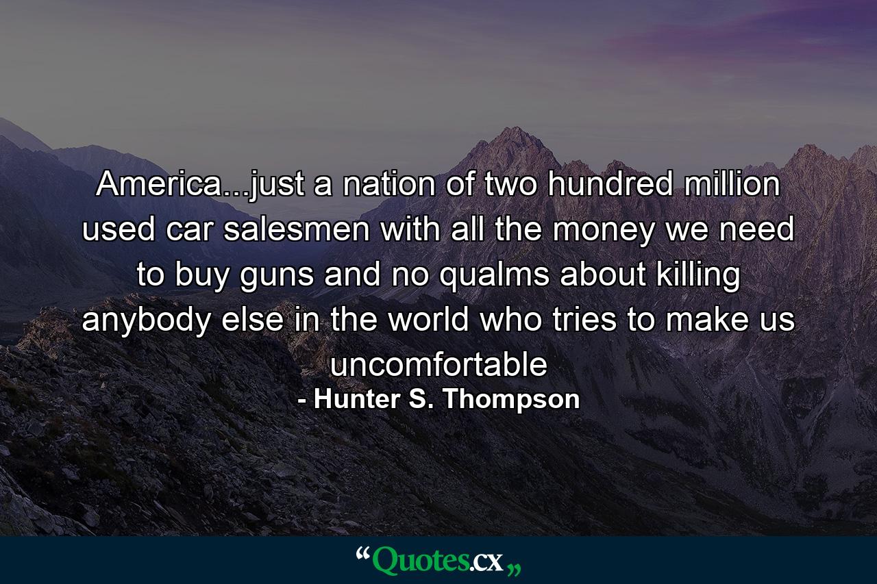 America...just a nation of two hundred million used car salesmen with all the money we need to buy guns and no qualms about killing anybody else in the world who tries to make us uncomfortable - Quote by Hunter S. Thompson