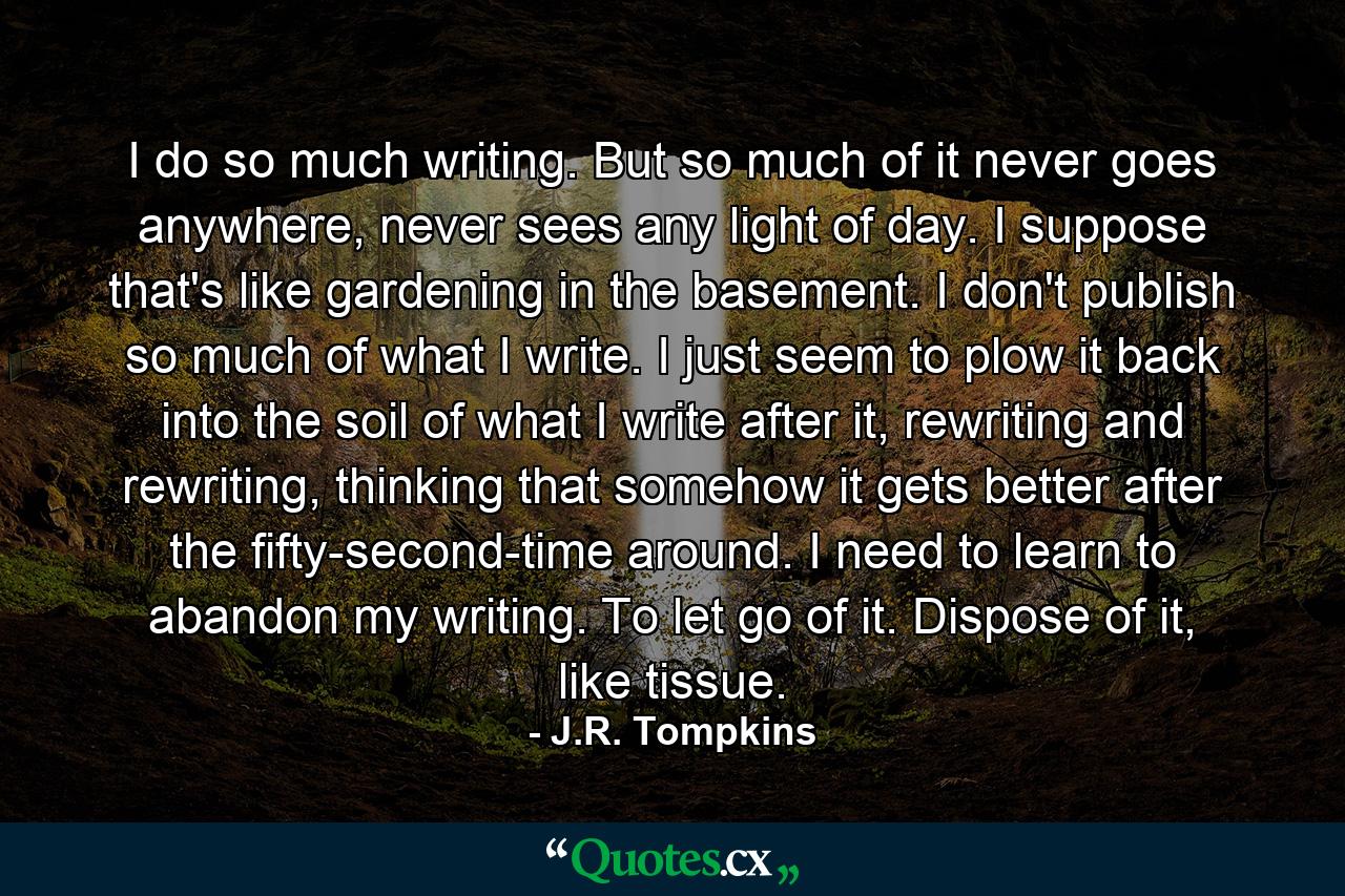 I do so much writing. But so much of it never goes anywhere, never sees any light of day. I suppose that's like gardening in the basement. I don't publish so much of what I write. I just seem to plow it back into the soil of what I write after it, rewriting and rewriting, thinking that somehow it gets better after the fifty-second-time around. I need to learn to abandon my writing. To let go of it. Dispose of it, like tissue. - Quote by J.R. Tompkins