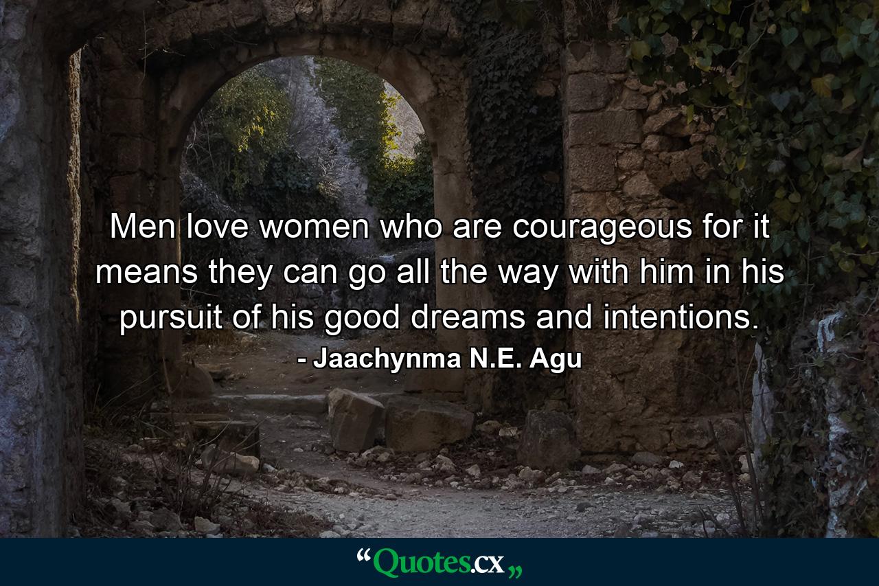 Men love women who are courageous for it means they can go all the way with him in his pursuit of his good dreams and intentions. - Quote by Jaachynma N.E. Agu