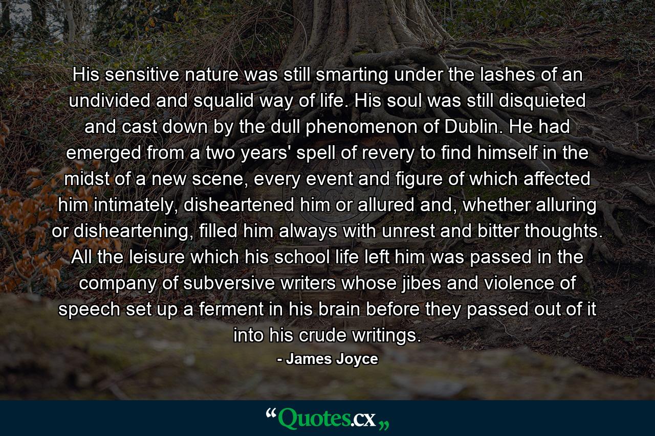 His sensitive nature was still smarting under the lashes of an undivided and squalid way of life. His soul was still disquieted and cast down by the dull phenomenon of Dublin. He had emerged from a two years' spell of revery to find himself in the midst of a new scene, every event and figure of which affected him intimately, disheartened him or allured and, whether alluring or disheartening, filled him always with unrest and bitter thoughts. All the leisure which his school life left him was passed in the company of subversive writers whose jibes and violence of speech set up a ferment in his brain before they passed out of it into his crude writings. - Quote by James Joyce