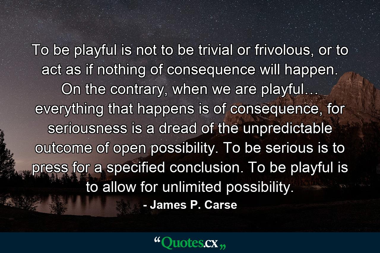 To be playful is not to be trivial or frivolous, or to act as if nothing of consequence will happen. On the contrary, when we are playful… everything that happens is of consequence, for seriousness is a dread of the unpredictable outcome of open possibility. To be serious is to press for a specified conclusion. To be playful is to allow for unlimited possibility. - Quote by James P. Carse