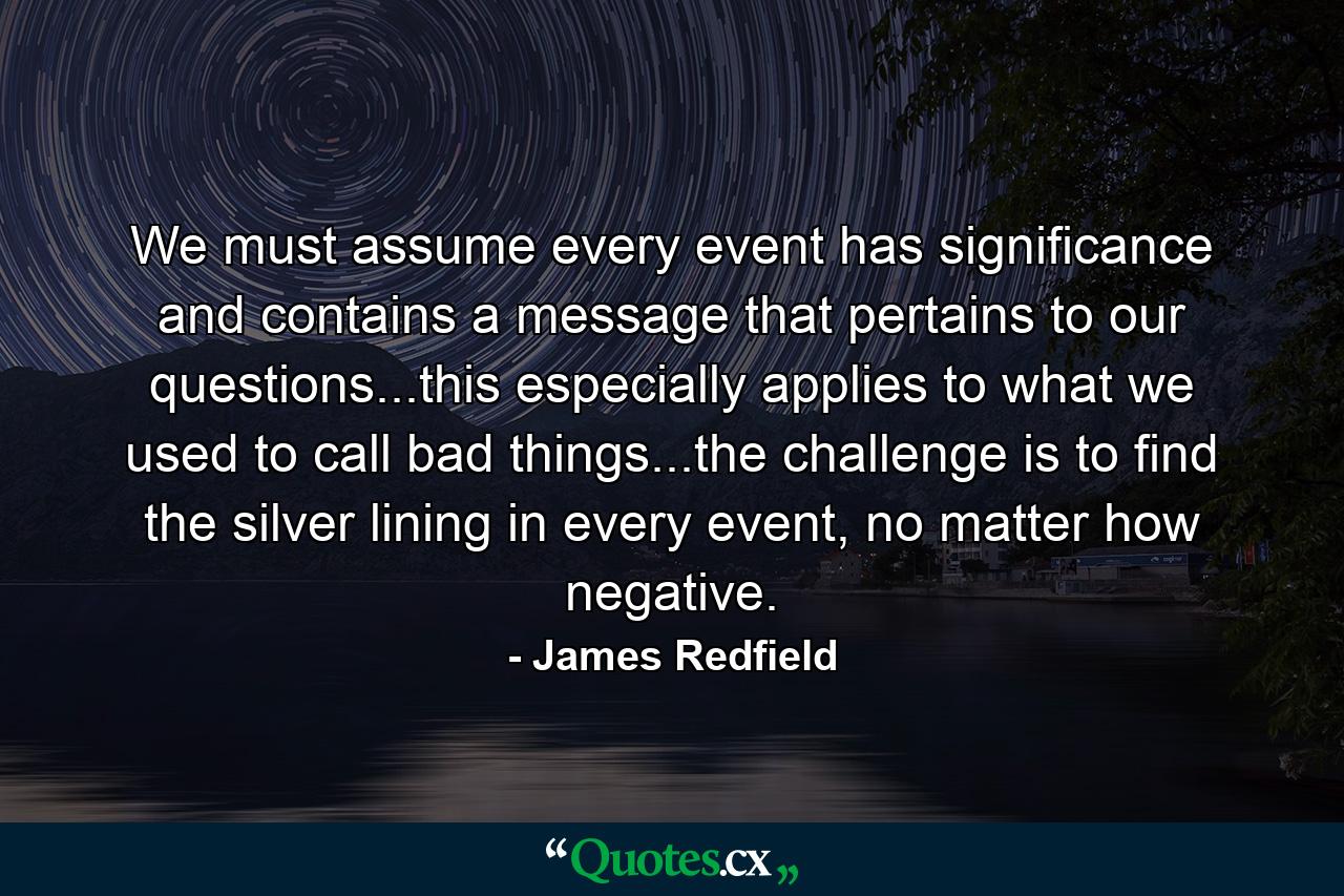 We must assume every event has significance and contains a message that pertains to our questions...this especially applies to what we used to call bad things...the challenge is to find the silver lining in every event, no matter how negative. - Quote by James Redfield