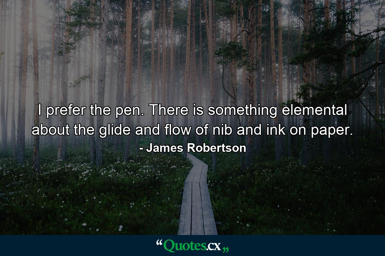 I prefer the pen. There is something elemental about the glide and flow of nib and ink on paper. - Quote by James Robertson