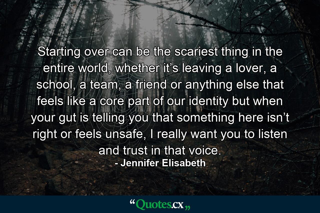 Starting over can be the scariest thing in the entire world, whether it’s leaving a lover, a school, a team, a friend or anything else that feels like a core part of our identity but when your gut is telling you that something here isn’t right or feels unsafe, I really want you to listen and trust in that voice. - Quote by Jennifer Elisabeth