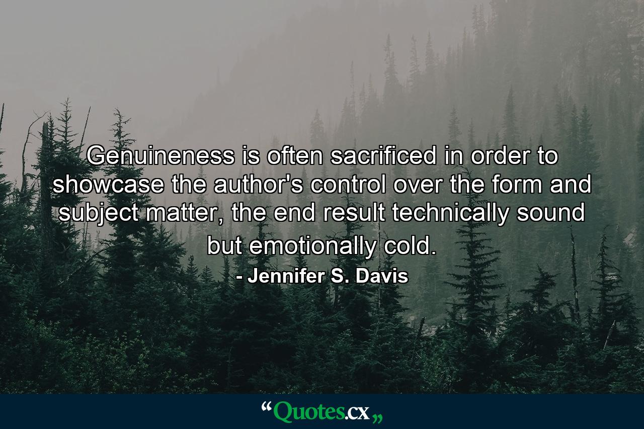 Genuineness is often sacrificed in order to showcase the author's control over the form and subject matter, the end result technically sound but emotionally cold. - Quote by Jennifer S. Davis