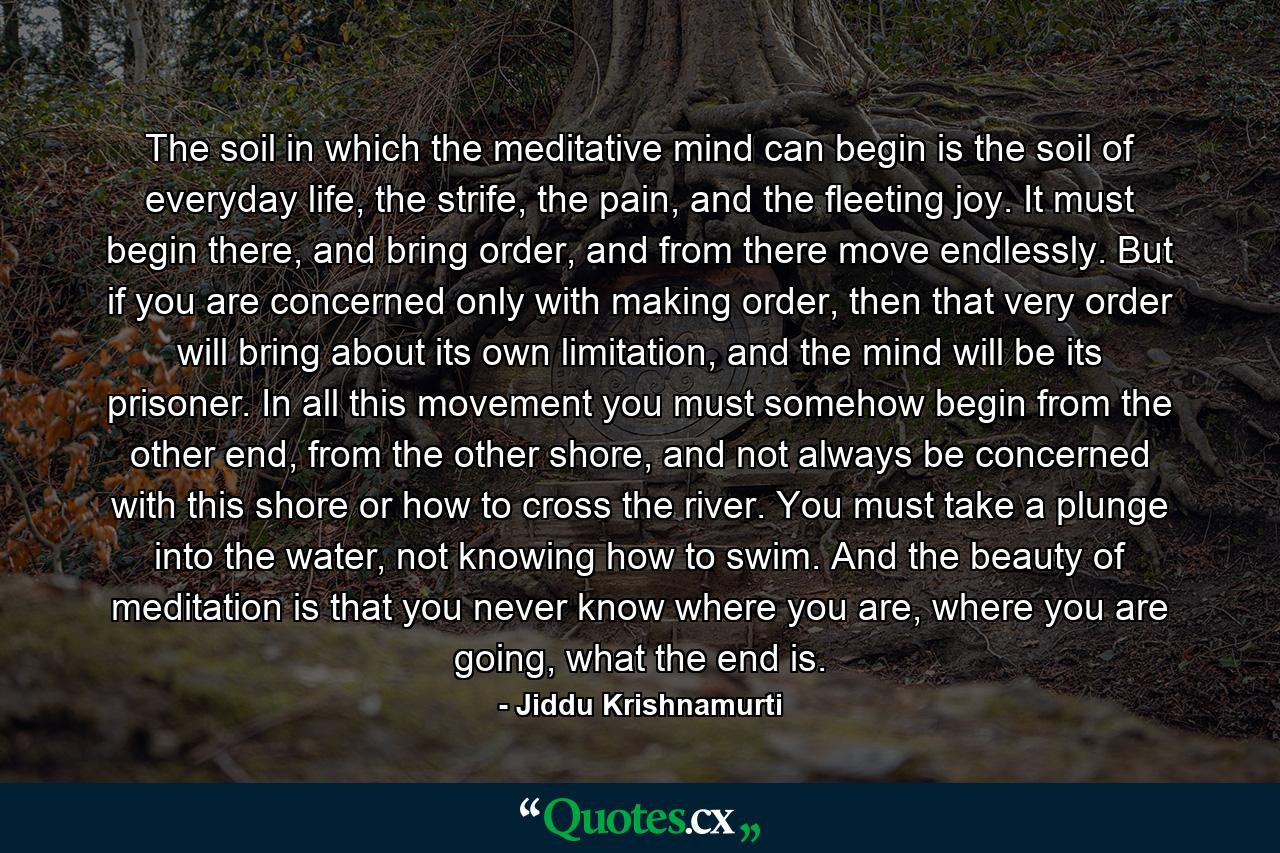 The soil in which the meditative mind can begin is the soil of everyday life, the strife, the pain, and the fleeting joy. It must begin there, and bring order, and from there move endlessly. But if you are concerned only with making order, then that very order will bring about its own limitation, and the mind will be its prisoner. In all this movement you must somehow begin from the other end, from the other shore, and not always be concerned with this shore or how to cross the river. You must take a plunge into the water, not knowing how to swim. And the beauty of meditation is that you never know where you are, where you are going, what the end is. - Quote by Jiddu Krishnamurti