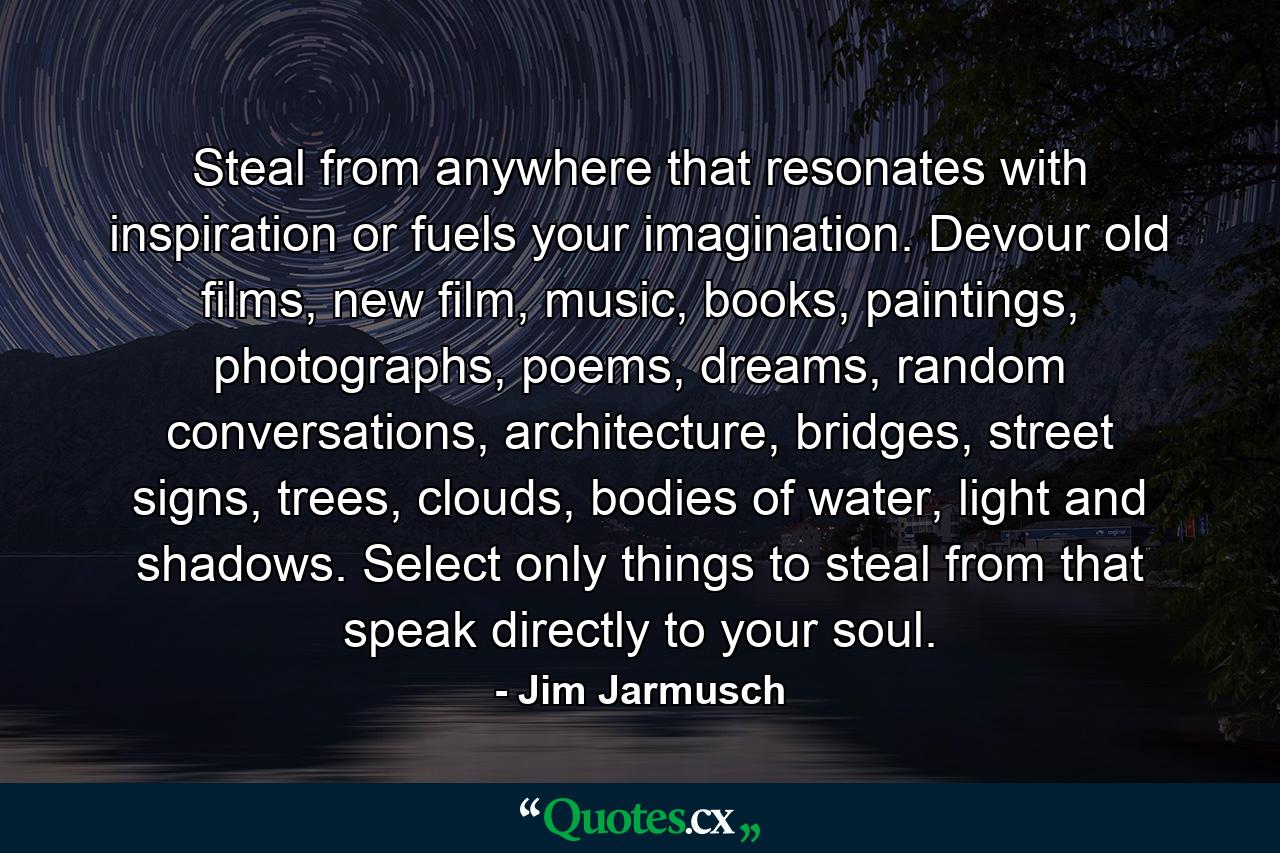 Steal from anywhere that resonates with inspiration or fuels your imagination. Devour old films, new film, music, books, paintings, photographs, poems, dreams, random conversations, architecture, bridges, street signs, trees, clouds, bodies of water, light and shadows. Select only things to steal from that speak directly to your soul. - Quote by Jim Jarmusch