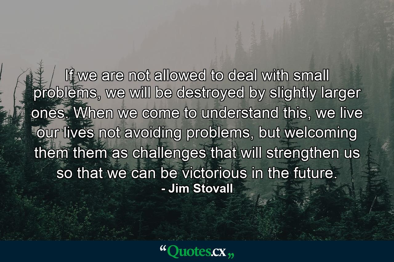 If we are not allowed to deal with small problems, we will be destroyed by slightly larger ones. When we come to understand this, we live our lives not avoiding problems, but welcoming them them as challenges that will strengthen us so that we can be victorious in the future. - Quote by Jim Stovall