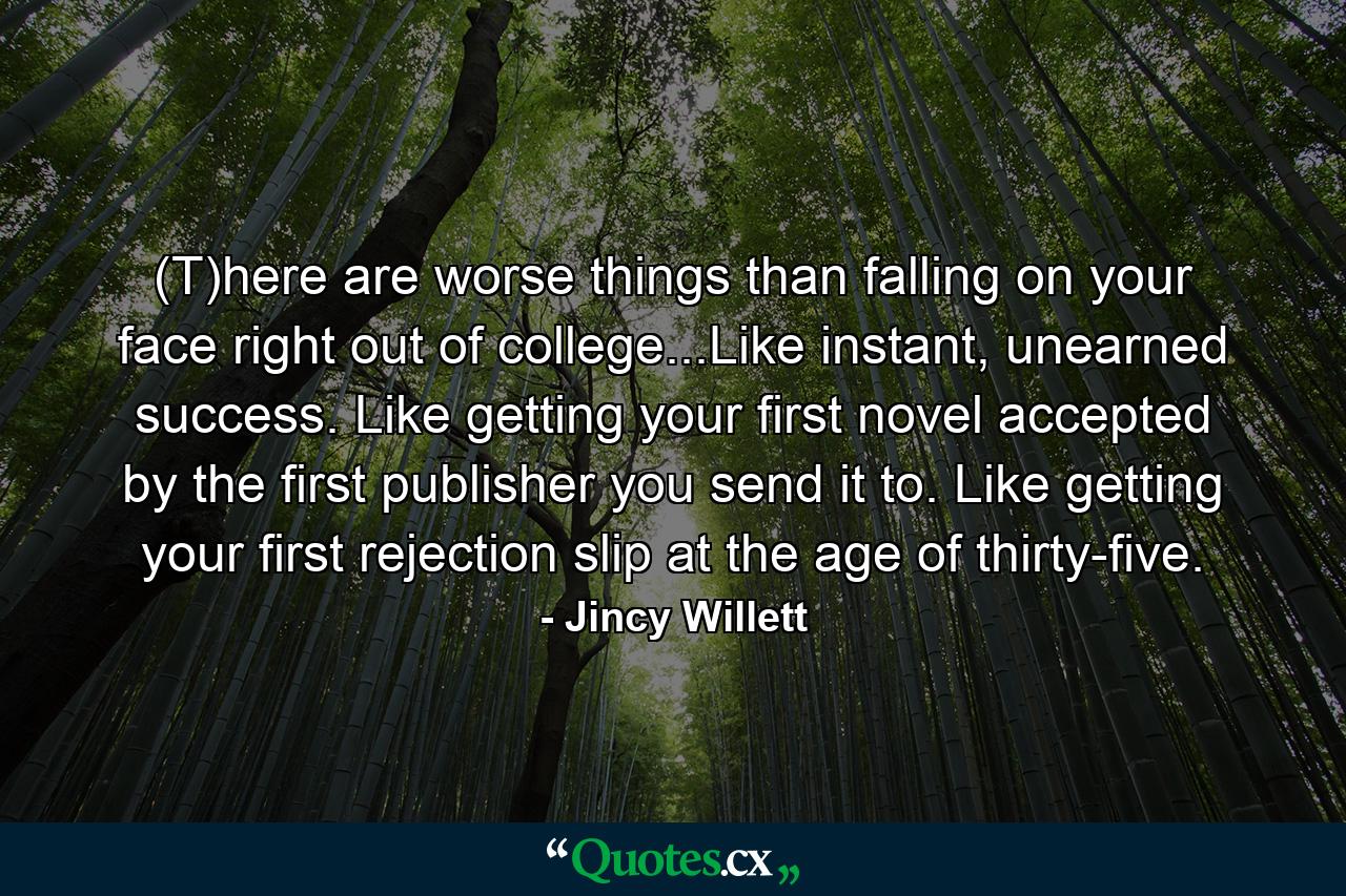 (T)here are worse things than falling on your face right out of college...Like instant, unearned success. Like getting your first novel accepted by the first publisher you send it to. Like getting your first rejection slip at the age of thirty-five. - Quote by Jincy Willett