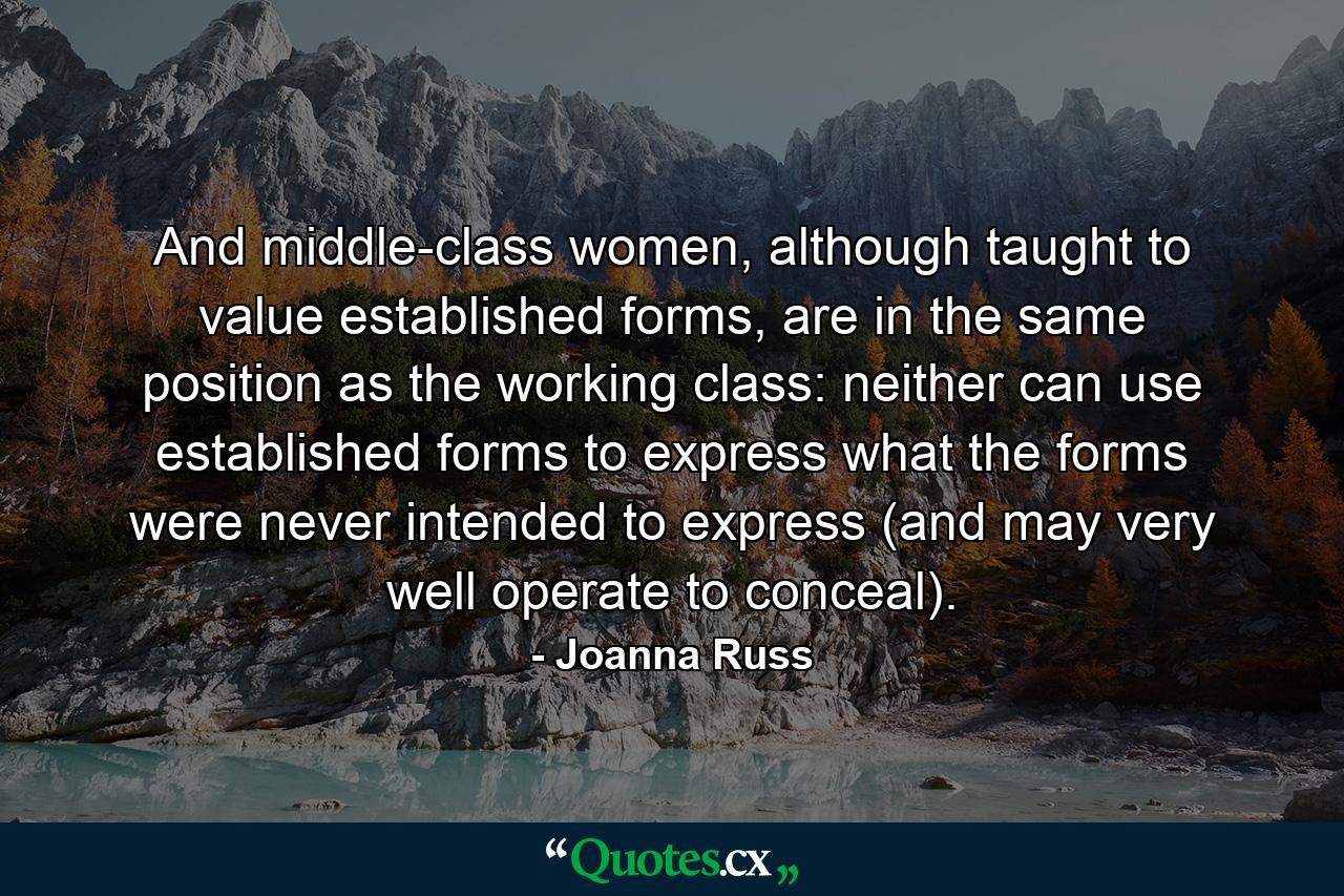 And middle-class women, although taught to value established forms, are in the same position as the working class: neither can use established forms to express what the forms were never intended to express (and may very well operate to conceal). - Quote by Joanna Russ