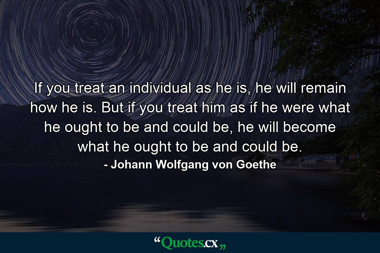 If you treat an individual as he is, he will remain how he is. But if you treat him as if he were what he ought to be and could be, he will become what he ought to be and could be. - Quote by Johann Wolfgang von Goethe