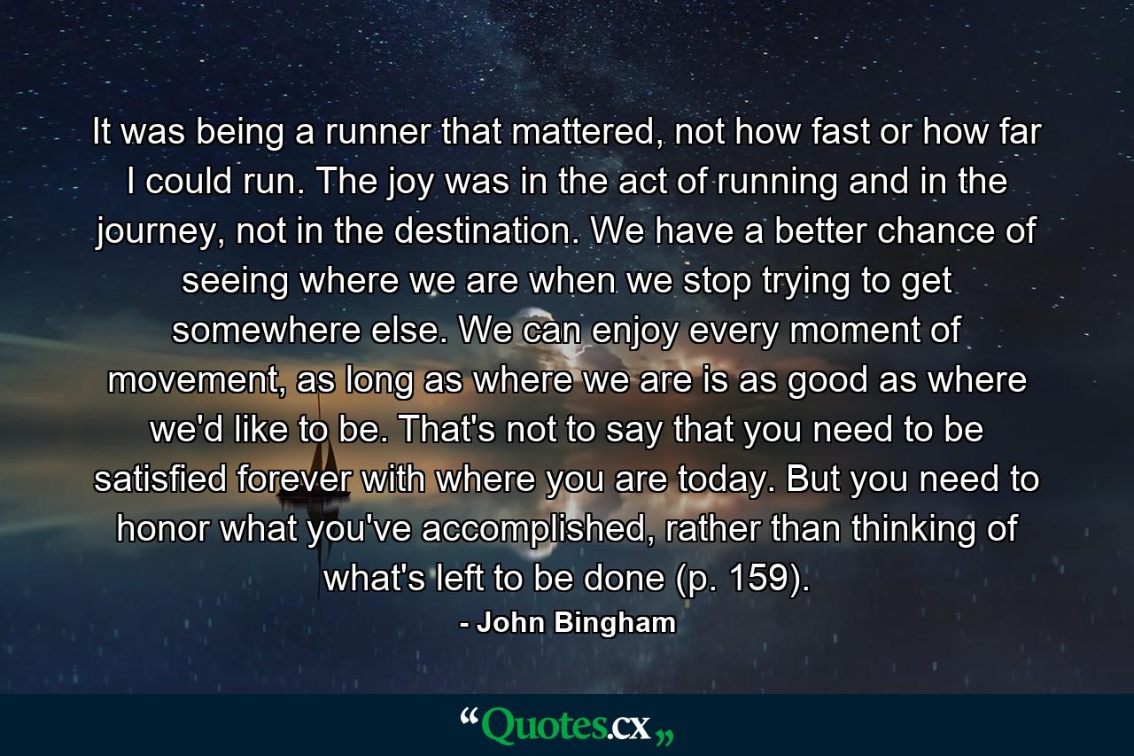 It was being a runner that mattered, not how fast or how far I could run. The joy was in the act of running and in the journey, not in the destination. We have a better chance of seeing where we are when we stop trying to get somewhere else. We can enjoy every moment of movement, as long as where we are is as good as where we'd like to be. That's not to say that you need to be satisfied forever with where you are today. But you need to honor what you've accomplished, rather than thinking of what's left to be done (p. 159). - Quote by John Bingham