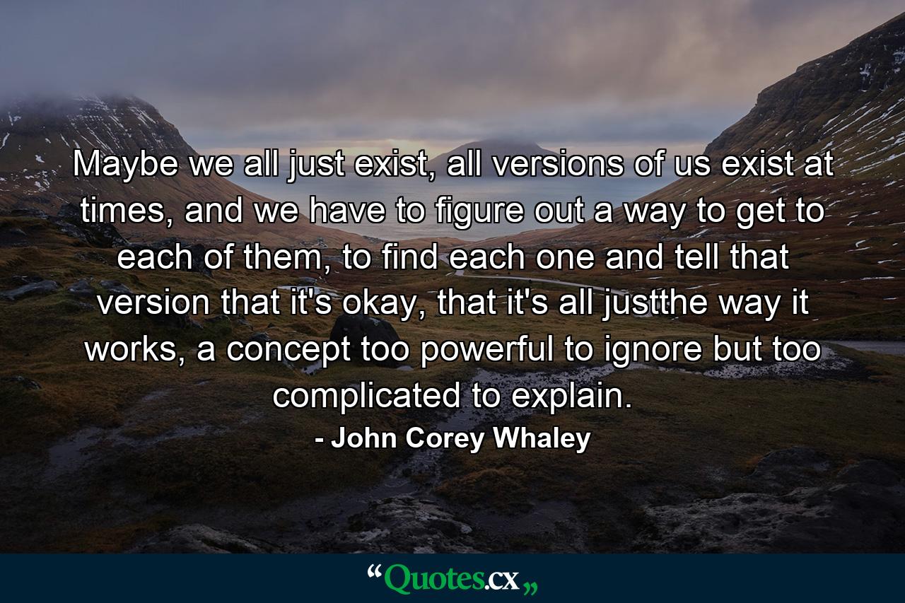 Maybe we all just exist, all versions of us exist at times, and we have to figure out a way to get to each of them, to find each one and tell that version that it's okay, that it's all justthe way it works, a concept too powerful to ignore but too complicated to explain. - Quote by John Corey Whaley