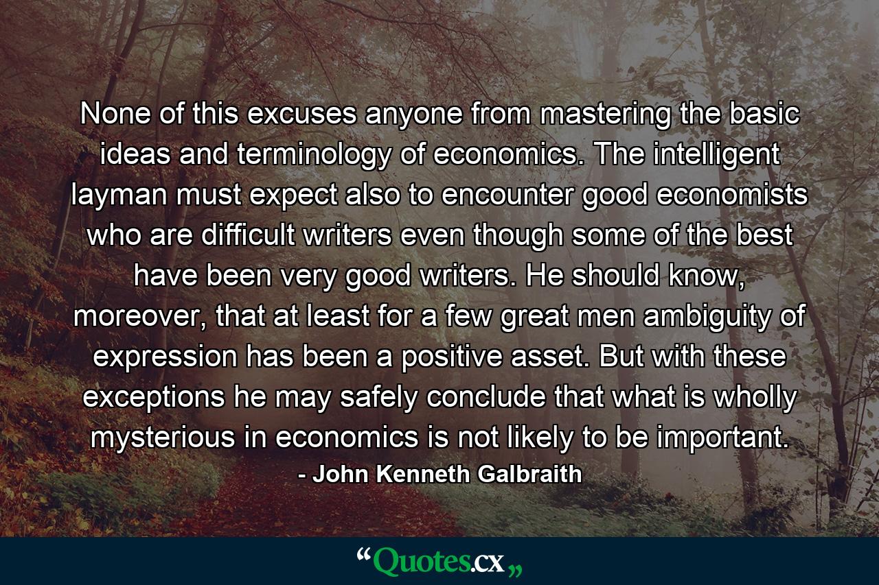 None of this excuses anyone from mastering the basic ideas and terminology of economics. The intelligent layman must expect also to encounter good economists who are difficult writers even though some of the best have been very good writers. He should know, moreover, that at least for a few great men ambiguity of expression has been a positive asset. But with these exceptions he may safely conclude that what is wholly mysterious in economics is not likely to be important. - Quote by John Kenneth Galbraith