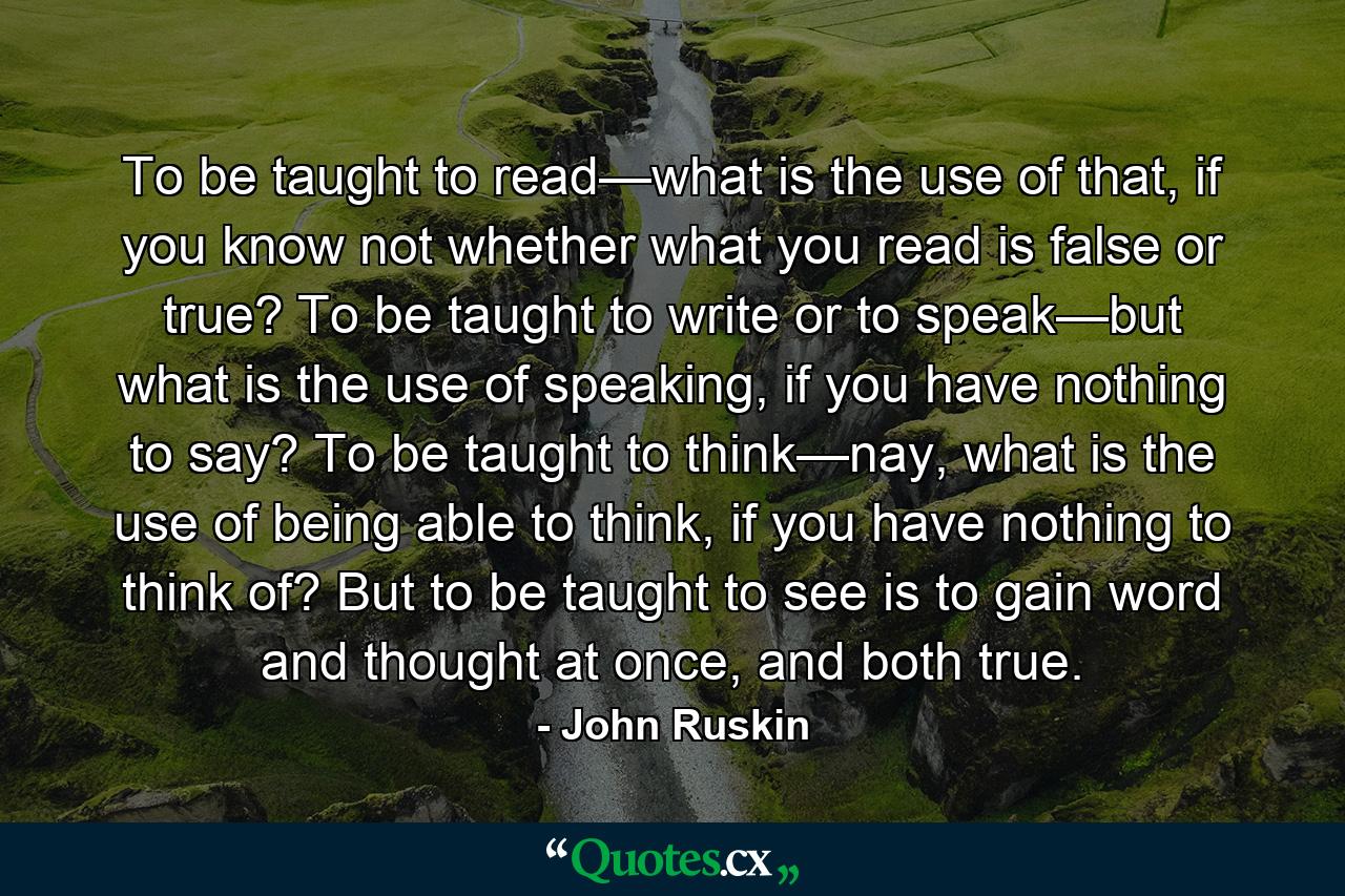 To be taught to read—what is the use of that, if you know not whether what you read is false or true? To be taught to write or to speak—but what is the use of speaking, if you have nothing to say? To be taught to think—nay, what is the use of being able to think, if you have nothing to think of? But to be taught to see is to gain word and thought at once, and both true. - Quote by John Ruskin