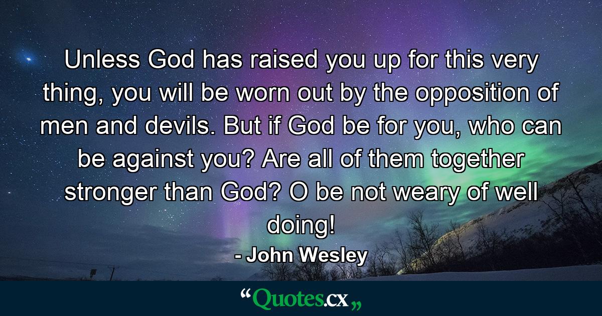 Unless God has raised you up for this very thing, you will be worn out by the opposition of men and devils. But if God be for you, who can be against you? Are all of them together stronger than God? O be not weary of well doing! - Quote by John Wesley