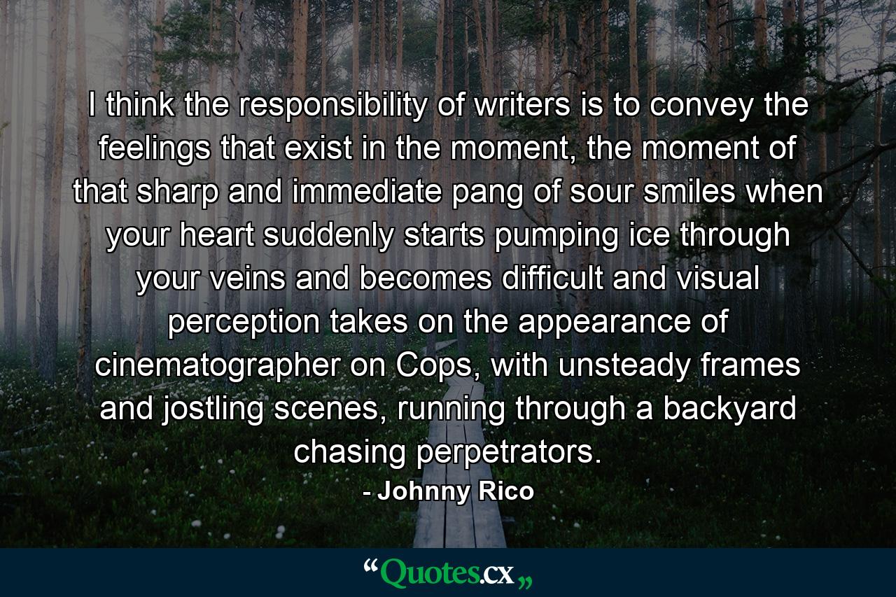 I think the responsibility of writers is to convey the feelings that exist in the moment, the moment of that sharp and immediate pang of sour smiles when your heart suddenly starts pumping ice through your veins and becomes difficult and visual perception takes on the appearance of cinematographer on Cops, with unsteady frames and jostling scenes, running through a backyard chasing perpetrators. - Quote by Johnny Rico