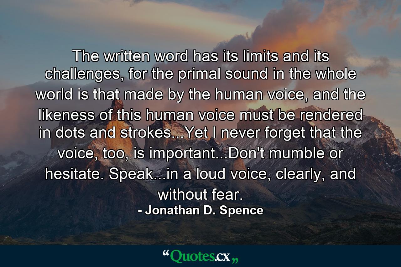 The written word has its limits and its challenges, for the primal sound in the whole world is that made by the human voice, and the likeness of this human voice must be rendered in dots and strokes...Yet I never forget that the voice, too, is important...Don't mumble or hesitate. Speak...in a loud voice, clearly, and without fear. - Quote by Jonathan D. Spence