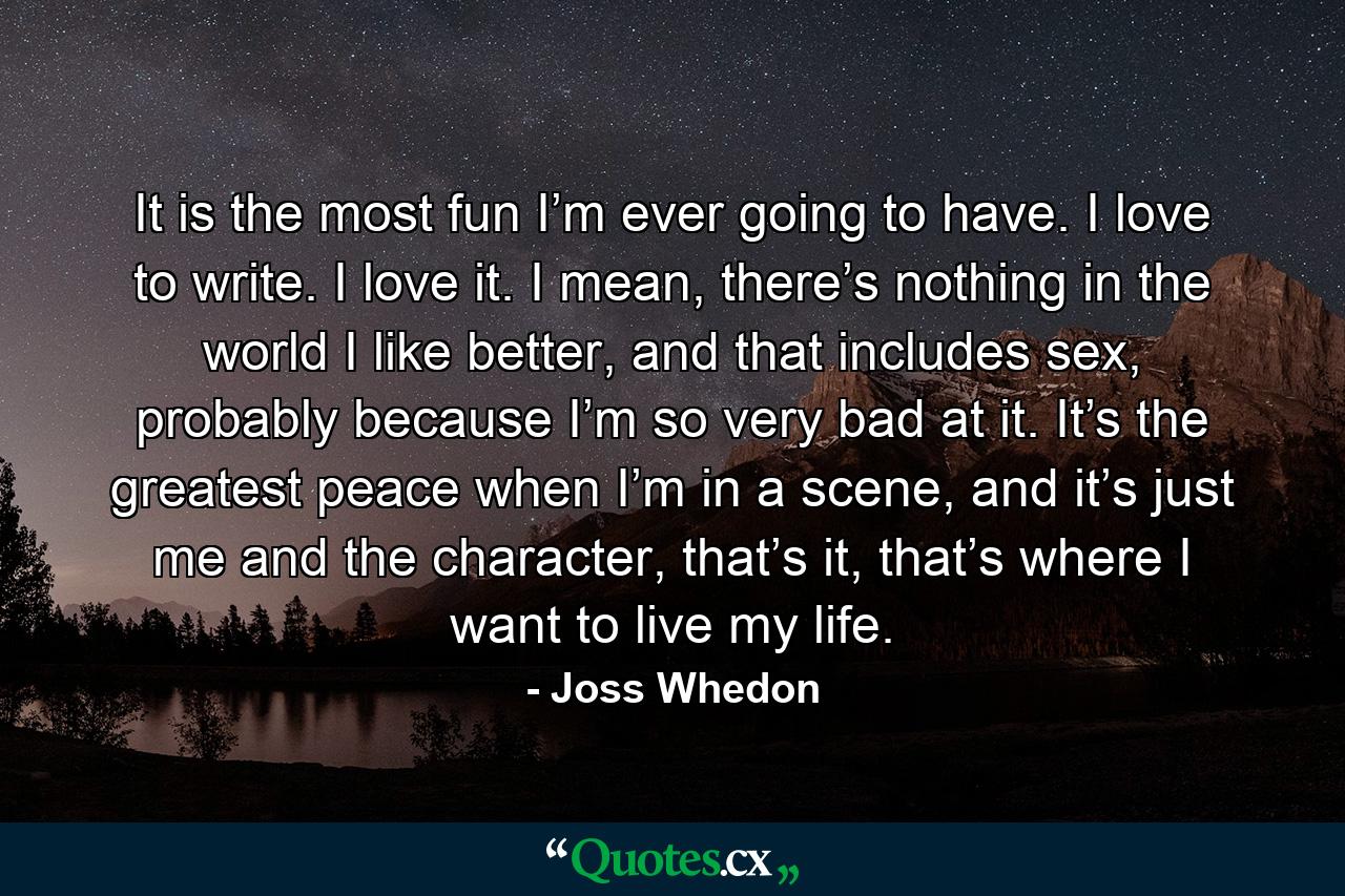 It is the most fun I’m ever going to have. I love to write. I love it. I mean, there’s nothing in the world I like better, and that includes sex, probably because I’m so very bad at it. It’s the greatest peace when I’m in a scene, and it’s just me and the character, that’s it, that’s where I want to live my life. - Quote by Joss Whedon