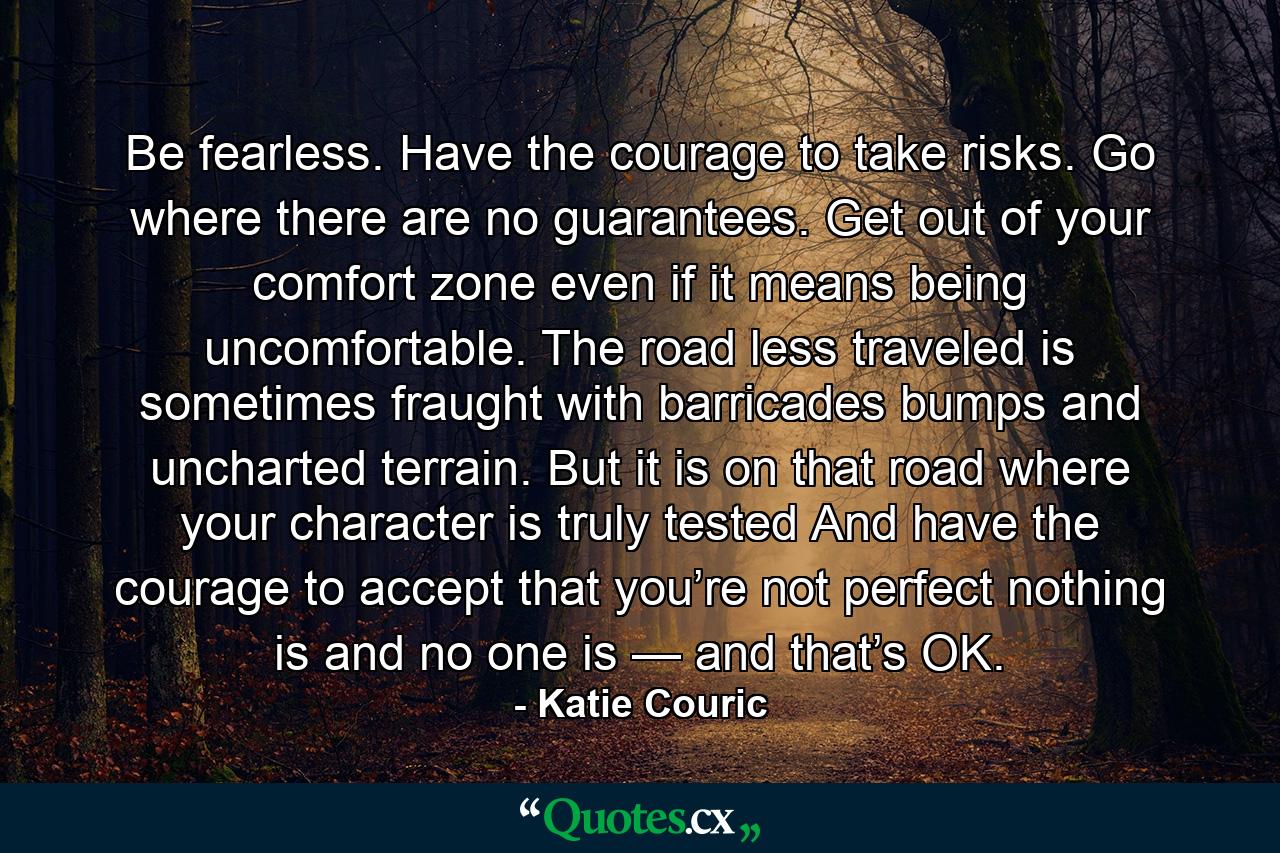 Be fearless. Have the courage to take risks. Go where there are no guarantees. Get out of your comfort zone even if it means being uncomfortable. The road less traveled is sometimes fraught with barricades bumps and uncharted terrain. But it is on that road where your character is truly tested And have the courage to accept that you’re not perfect nothing is and no one is — and that’s OK. - Quote by Katie Couric