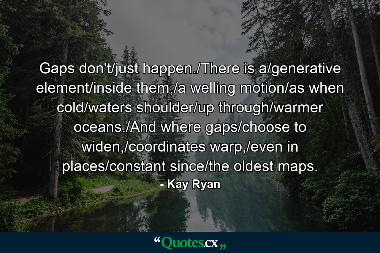 Gaps don't/just happen./There is a/generative element/inside them,/a welling motion/as when cold/waters shoulder/up through/warmer oceans./And where gaps/choose to widen,/coordinates warp,/even in places/constant since/the oldest maps. - Quote by Kay Ryan