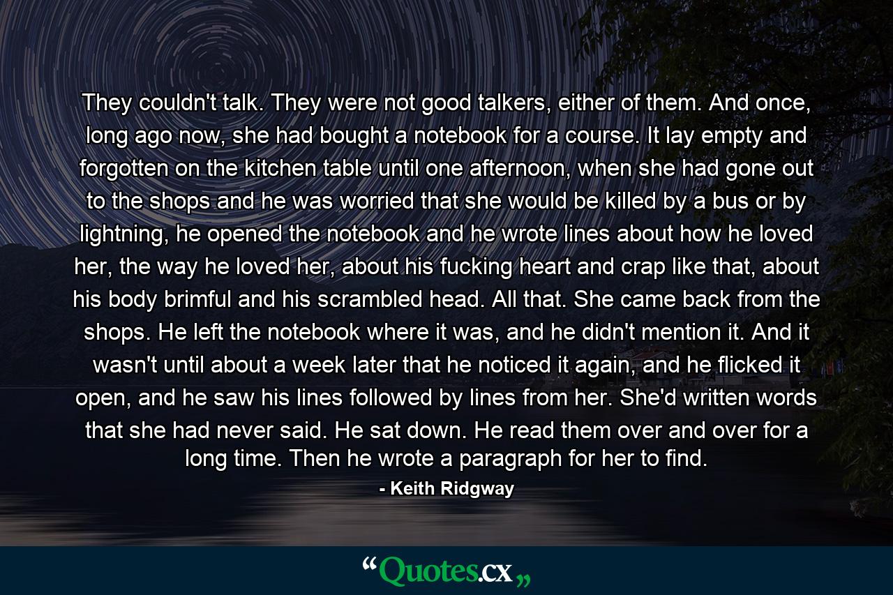 They couldn't talk. They were not good talkers, either of them. And once, long ago now, she had bought a notebook for a course. It lay empty and forgotten on the kitchen table until one afternoon, when she had gone out to the shops and he was worried that she would be killed by a bus or by lightning, he opened the notebook and he wrote lines about how he loved her, the way he loved her, about his fucking heart and crap like that, about his body brimful and his scrambled head. All that. She came back from the shops. He left the notebook where it was, and he didn't mention it. And it wasn't until about a week later that he noticed it again, and he flicked it open, and he saw his lines followed by lines from her. She'd written words that she had never said. He sat down. He read them over and over for a long time. Then he wrote a paragraph for her to find. - Quote by Keith Ridgway