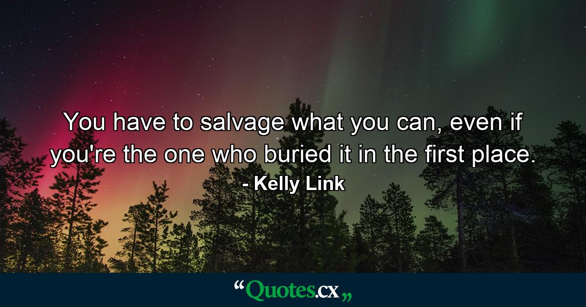 You have to salvage what you can, even if you're the one who buried it in the first place. - Quote by Kelly Link