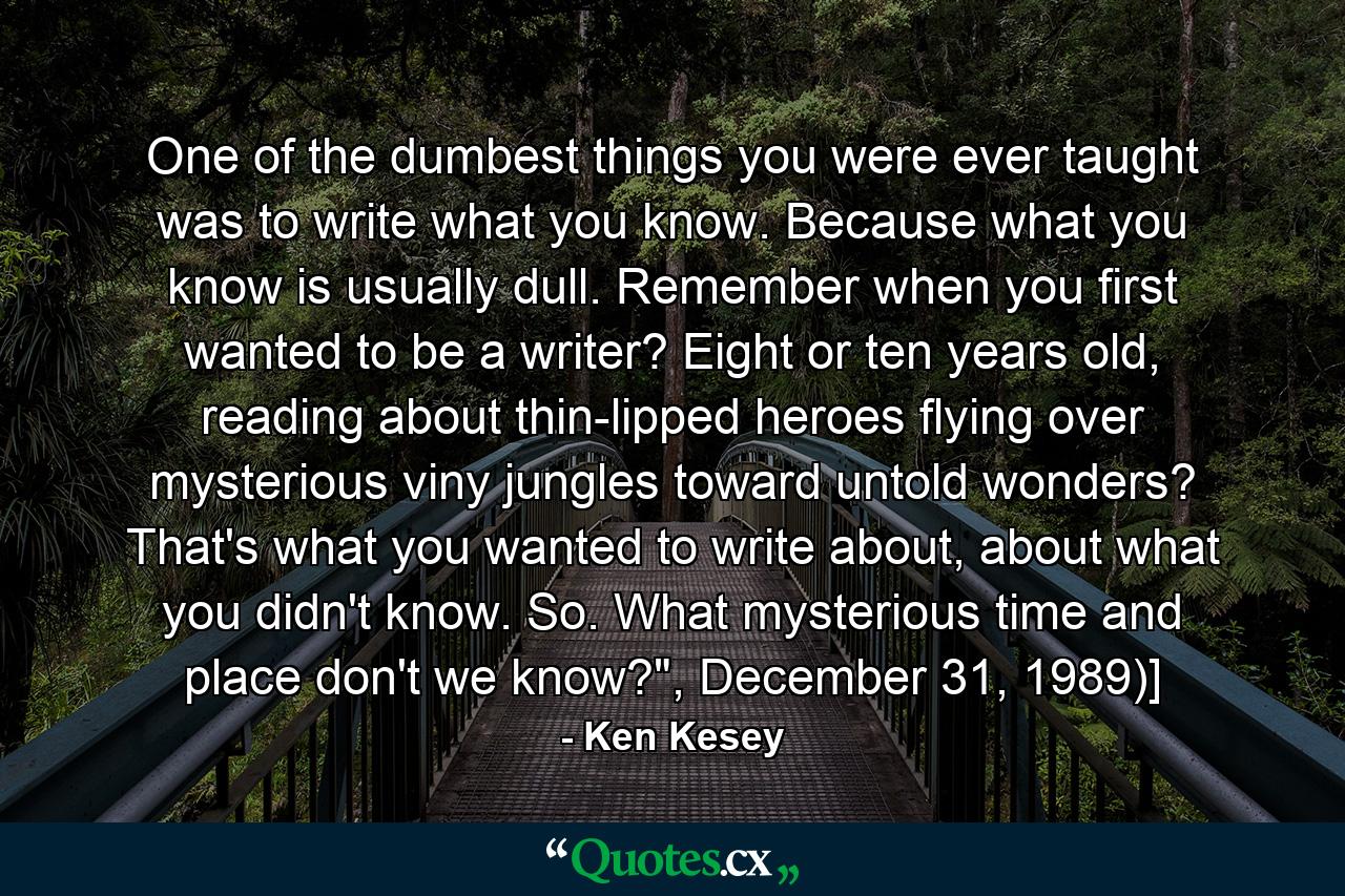 One of the dumbest things you were ever taught was to write what you know. Because what you know is usually dull. Remember when you first wanted to be a writer? Eight or ten years old, reading about thin-lipped heroes flying over mysterious viny jungles toward untold wonders? That's what you wanted to write about, about what you didn't know. So. What mysterious time and place don't we know?