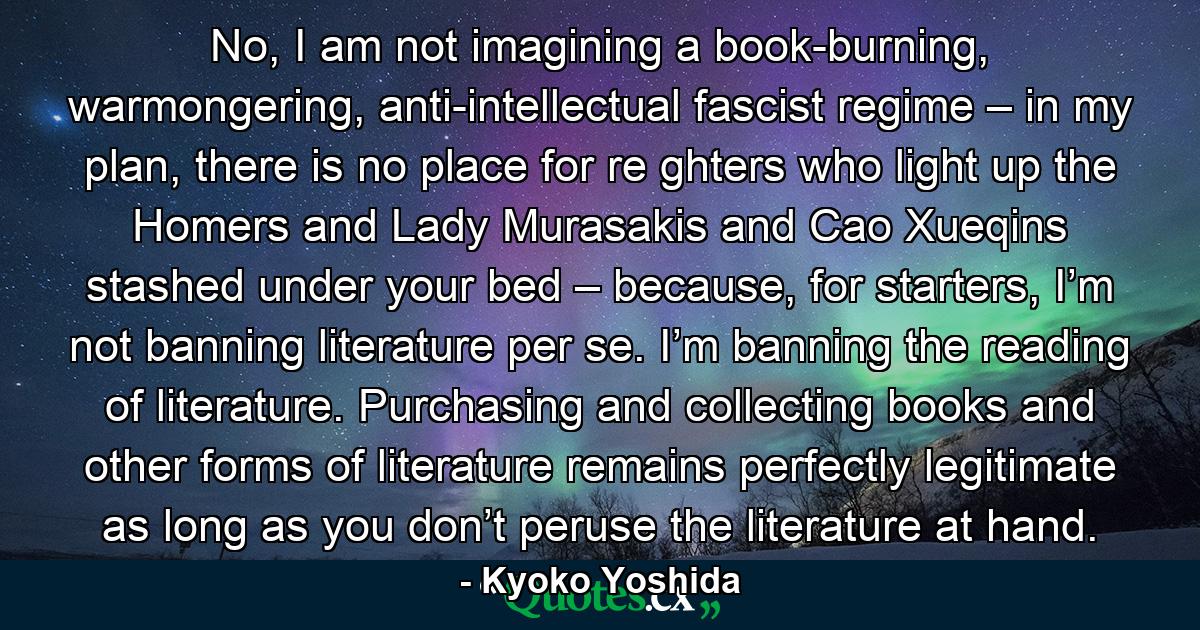 No, I am not imagining a book-burning, warmongering, anti-intellectual fascist regime – in my plan, there is no place for re ghters who light up the Homers and Lady Murasakis and Cao Xueqins stashed under your bed – because, for starters, I’m not banning literature per se. I’m banning the reading of literature. Purchasing and collecting books and other forms of literature remains perfectly legitimate as long as you don’t peruse the literature at hand. - Quote by Kyoko Yoshida