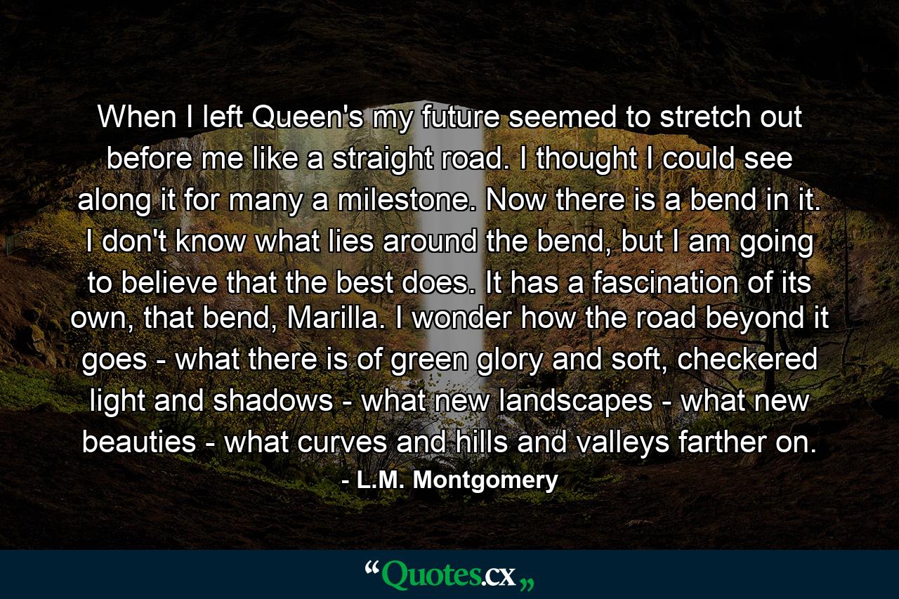 When I left Queen's my future seemed to stretch out before me like a straight road. I thought I could see along it for many a milestone. Now there is a bend in it. I don't know what lies around the bend, but I am going to believe that the best does. It has a fascination of its own, that bend, Marilla. I wonder how the road beyond it goes - what there is of green glory and soft, checkered light and shadows - what new landscapes - what new beauties - what curves and hills and valleys farther on. - Quote by L.M. Montgomery