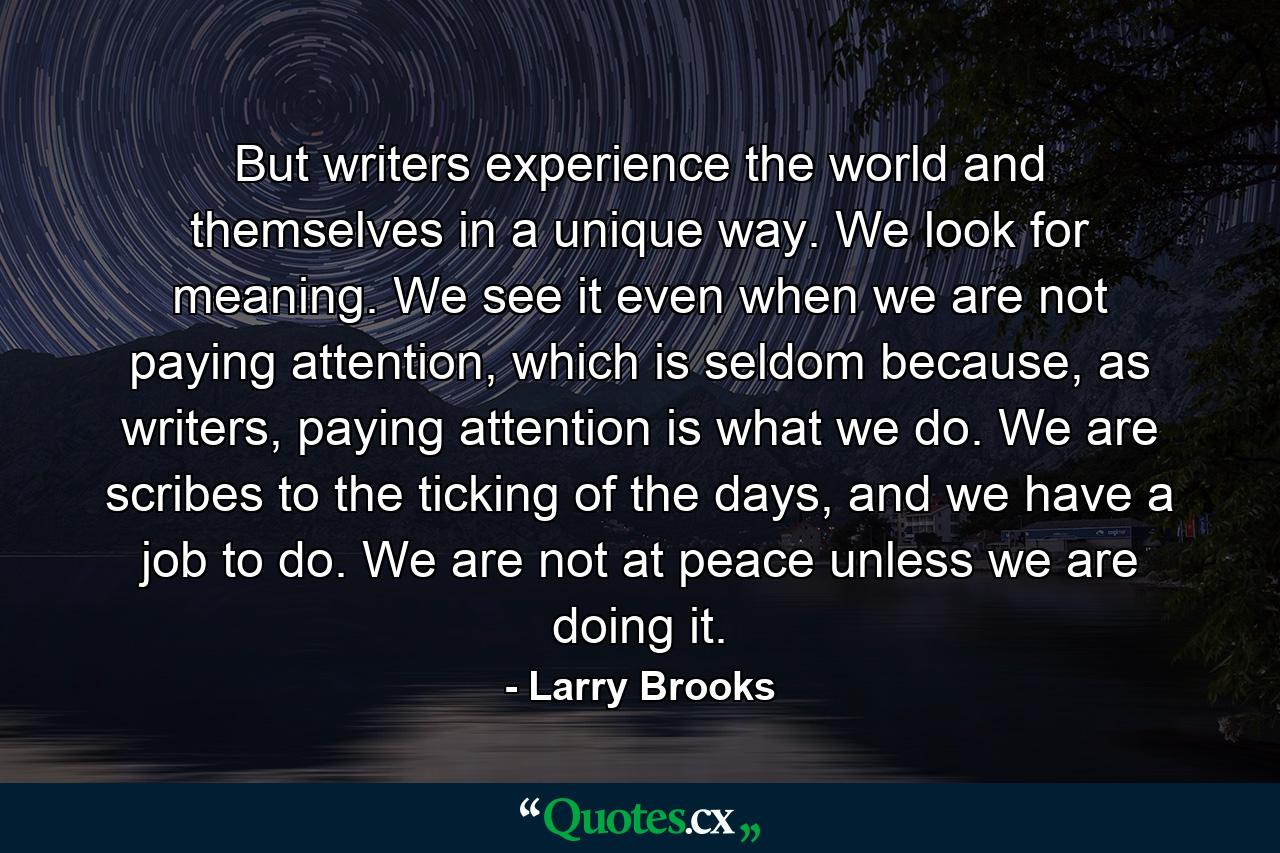 But writers experience the world and themselves in a unique way. We look for meaning. We see it even when we are not paying attention, which is seldom because, as writers, paying attention is what we do. We are scribes to the ticking of the days, and we have a job to do. We are not at peace unless we are doing it. - Quote by Larry Brooks