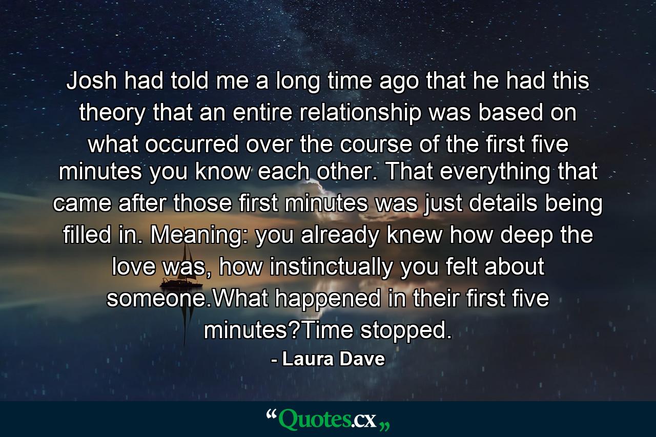 Josh had told me a long time ago that he had this theory that an entire relationship was based on what occurred over the course of the first five minutes you know each other. That everything that came after those first minutes was just details being filled in. Meaning: you already knew how deep the love was, how instinctually you felt about someone.What happened in their first five minutes?Time stopped. - Quote by Laura Dave