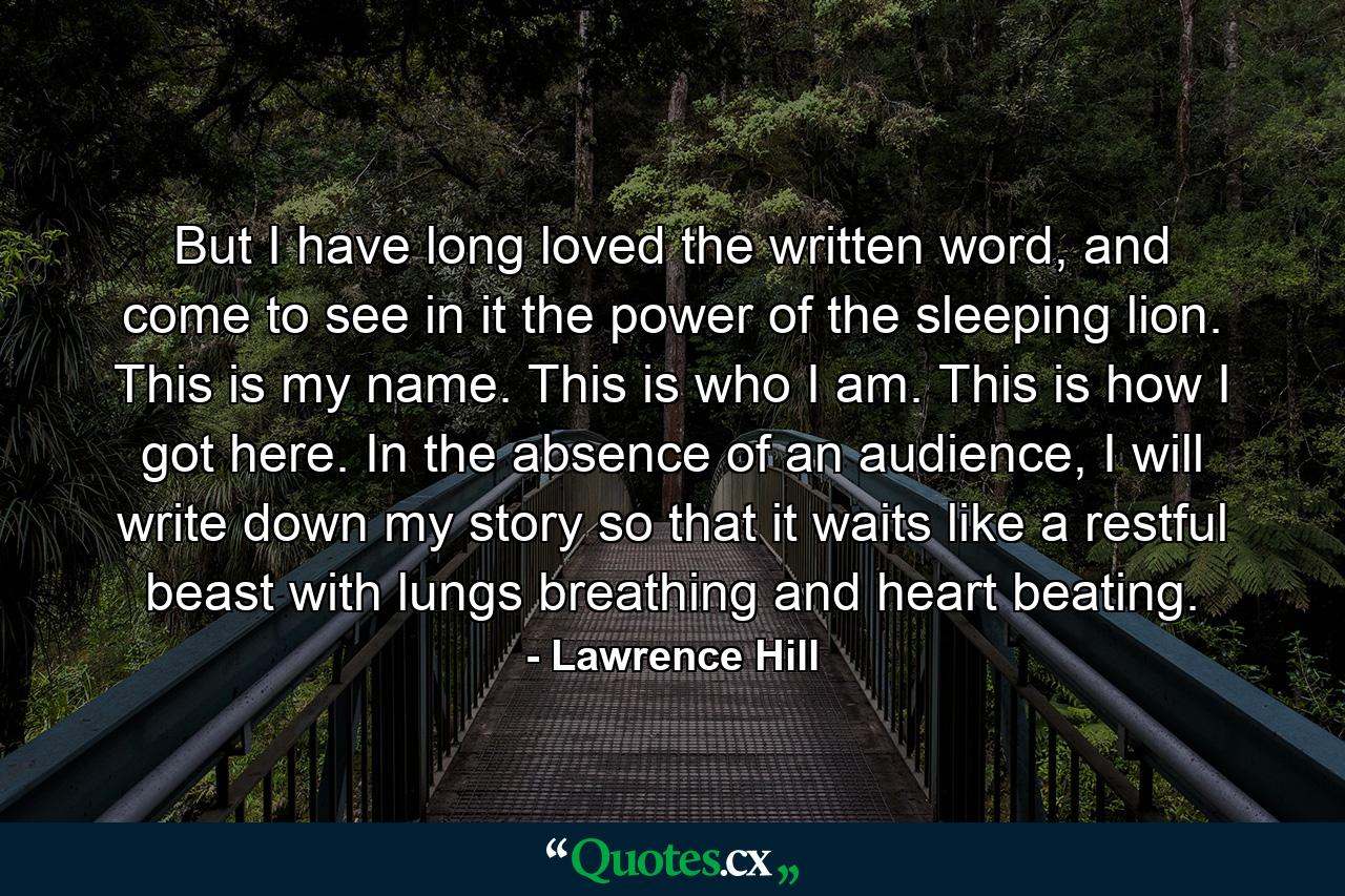 But I have long loved the written word, and come to see in it the power of the sleeping lion. This is my name. This is who I am. This is how I got here. In the absence of an audience, I will write down my story so that it waits like a restful beast with lungs breathing and heart beating. - Quote by Lawrence Hill