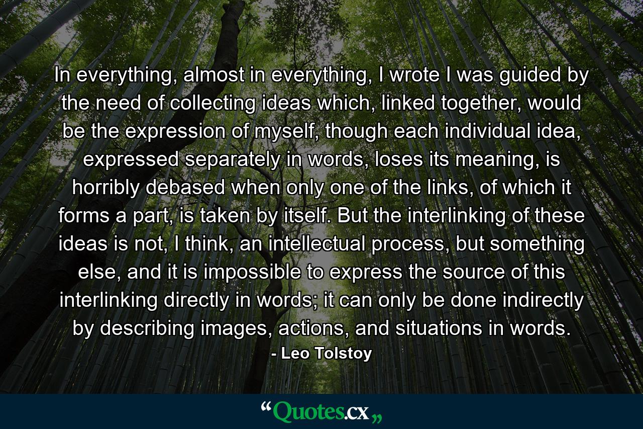 In everything, almost in everything, I wrote I was guided by the need of collecting ideas which, linked together, would be the expression of myself, though each individual idea, expressed separately in words, loses its meaning, is horribly debased when only one of the links, of which it forms a part, is taken by itself. But the interlinking of these ideas is not, I think, an intellectual process, but something else, and it is impossible to express the source of this interlinking directly in words; it can only be done indirectly by describing images, actions, and situations in words. - Quote by Leo Tolstoy