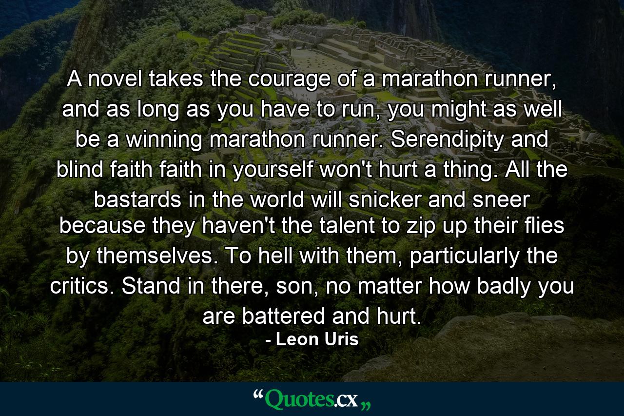 A novel takes the courage of a marathon runner, and as long as you have to run, you might as well be a winning marathon runner. Serendipity and blind faith faith in yourself won't hurt a thing. All the bastards in the world will snicker and sneer because they haven't the talent to zip up their flies by themselves. To hell with them, particularly the critics. Stand in there, son, no matter how badly you are battered and hurt. - Quote by Leon Uris