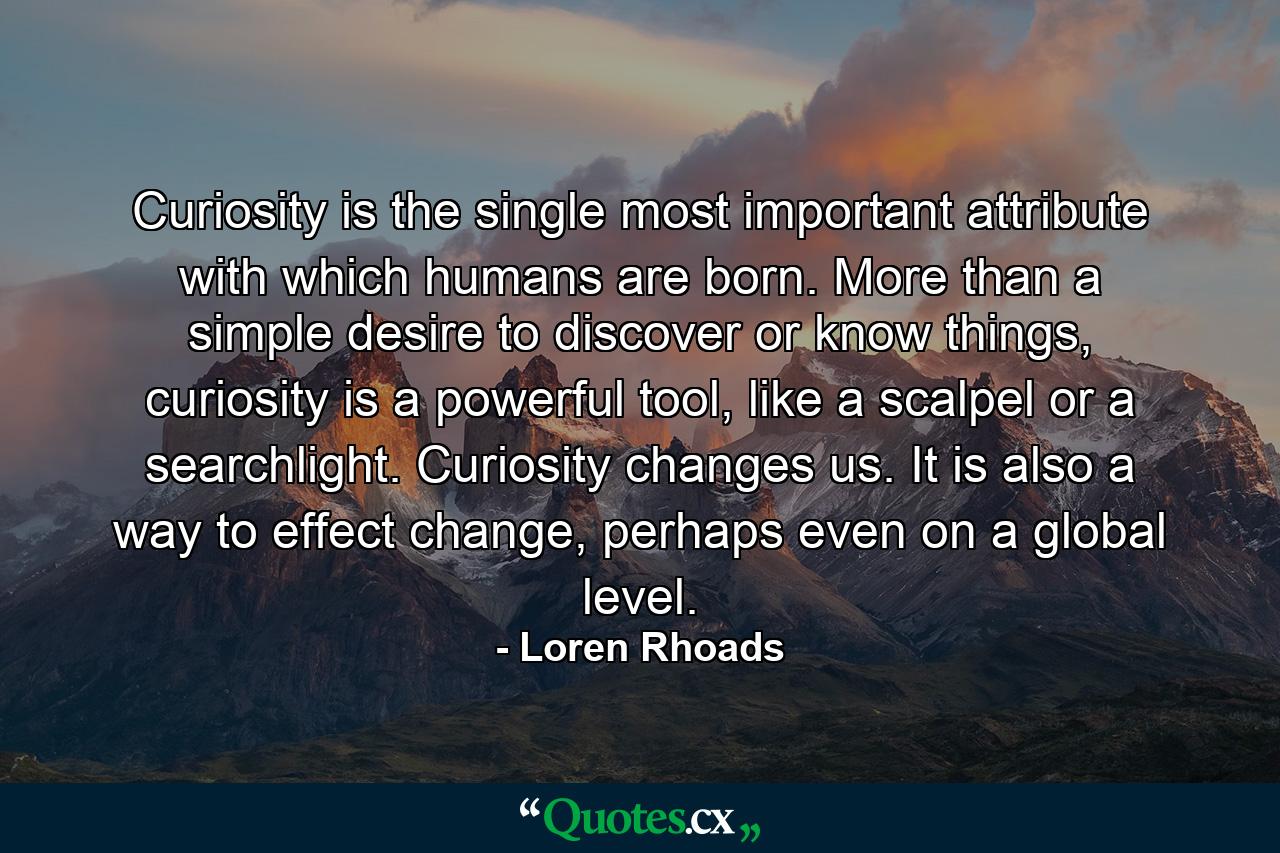 Curiosity is the single most important attribute with which humans are born. More than a simple desire to discover or know things, curiosity is a powerful tool, like a scalpel or a searchlight. Curiosity changes us. It is also a way to effect change, perhaps even on a global level. - Quote by Loren Rhoads