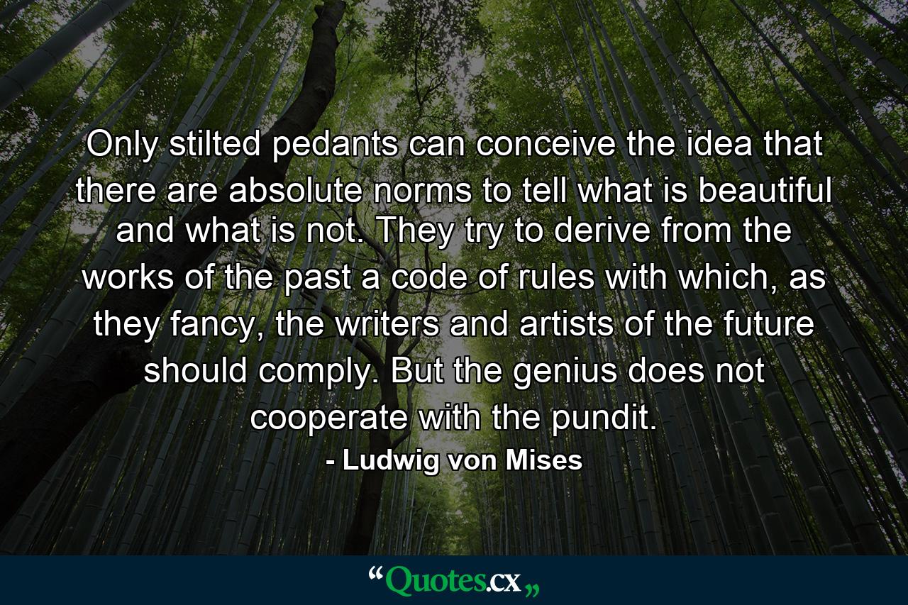 Only stilted pedants can conceive the idea that there are absolute norms to tell what is beautiful and what is not. They try to derive from the works of the past a code of rules with which, as they fancy, the writers and artists of the future should comply. But the genius does not cooperate with the pundit. - Quote by Ludwig von Mises