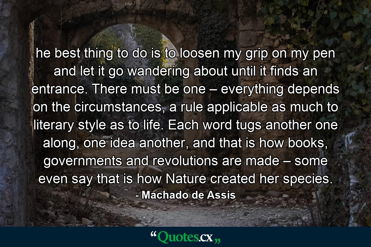 he best thing to do is to loosen my grip on my pen and let it go wandering about until it finds an entrance. There must be one – everything depends on the circumstances, a rule applicable as much to literary style as to life. Each word tugs another one along, one idea another, and that is how books, governments and revolutions are made – some even say that is how Nature created her species. - Quote by Machado de Assis