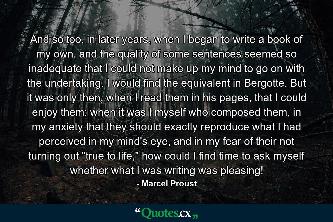 And so too, in later years, when I began to write a book of my own, and the quality of some sentences seemed so inadequate that I could not make up my mind to go on with the undertaking. I would find the equivalent in Bergotte. But it was only then, when I read them in his pages, that I could enjoy them; when it was I myself who composed them, in my anxiety that they should exactly reproduce what I had perceived in my mind's eye, and in my fear of their not turning out 