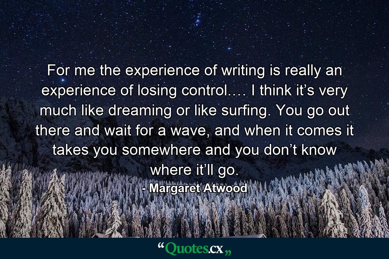 For me the experience of writing is really an experience of losing control.… I think it’s very much like dreaming or like surfing. You go out there and wait for a wave, and when it comes it takes you somewhere and you don’t know where it’ll go. - Quote by Margaret Atwood