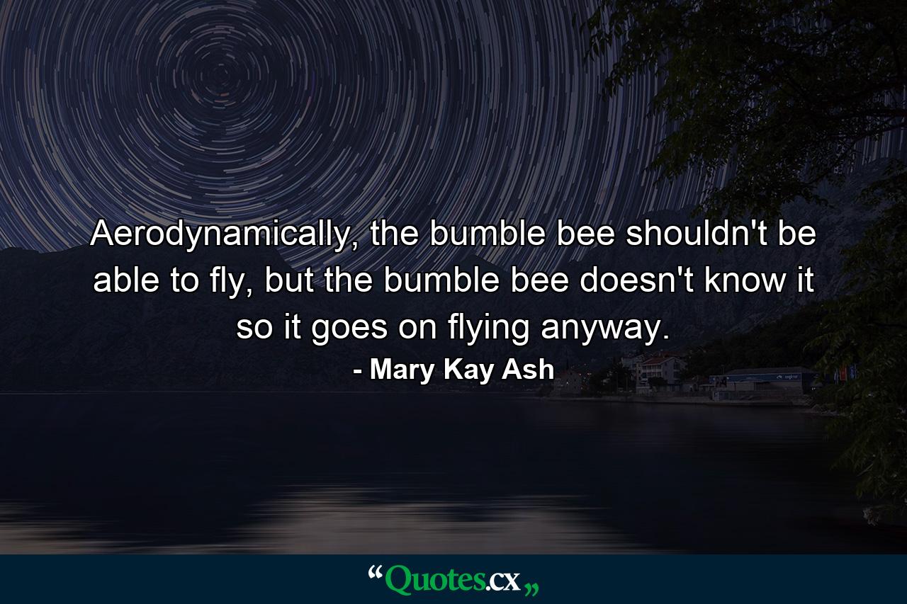 Aerodynamically, the bumble bee shouldn't be able to fly, but the bumble bee doesn't know it so it goes on flying anyway. - Quote by Mary Kay Ash